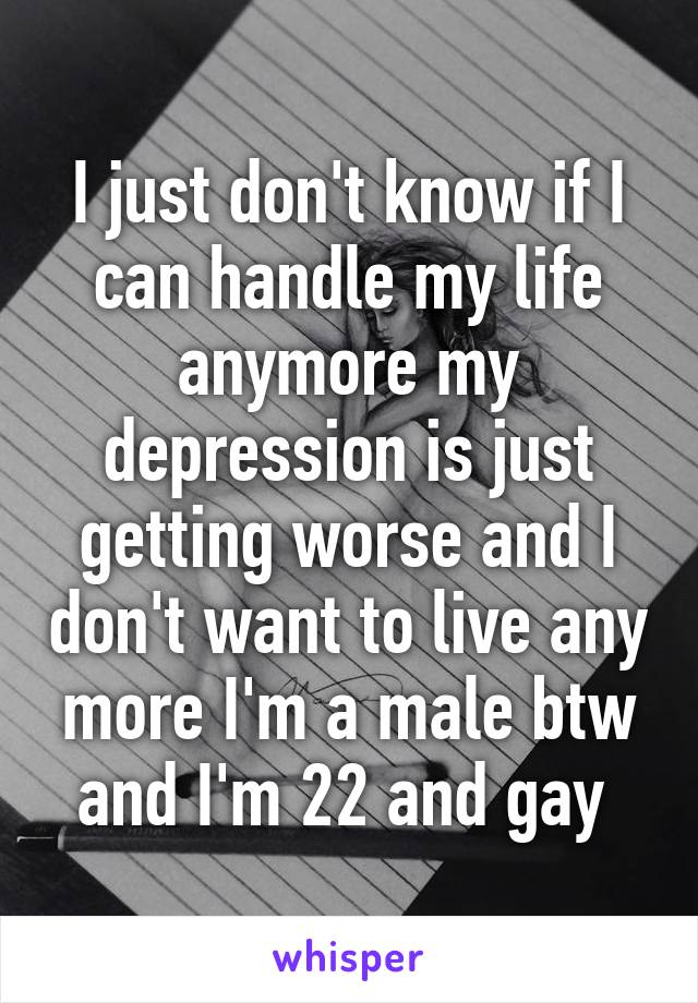 I just don't know if I can handle my life anymore my depression is just getting worse and I don't want to live any more I'm a male btw and I'm 22 and gay 