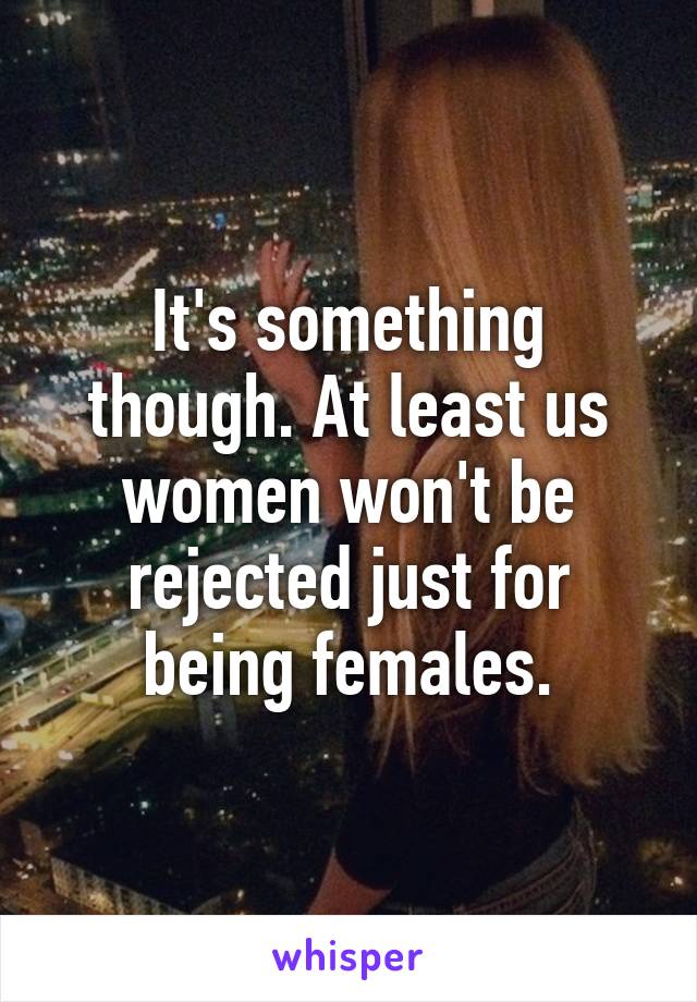 It's something though. At least us women won't be rejected just for being females.