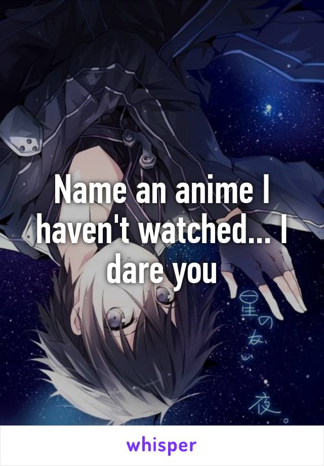 Name an anime I haven't watched... I dare you