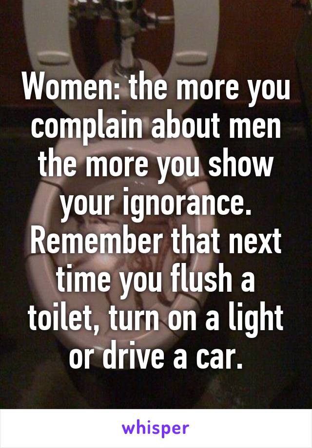 Women: the more you complain about men the more you show your ignorance. Remember that next time you flush a toilet, turn on a light or drive a car.