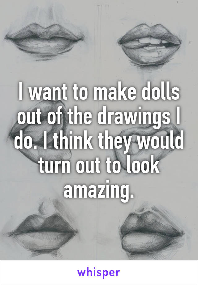 I want to make dolls out of the drawings I do. I think they would turn out to look amazing.