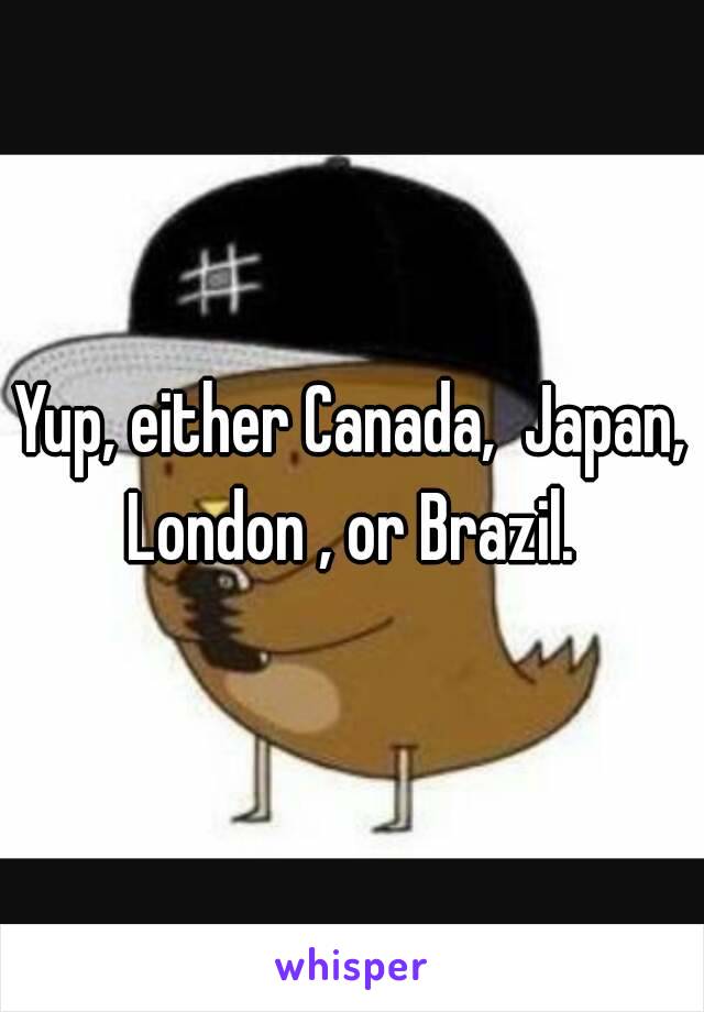 Yup, either Canada,  Japan, London , or Brazil. 