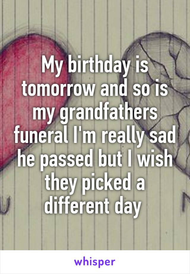 My birthday is tomorrow and so is my grandfathers funeral I'm really sad he passed but I wish they picked a different day 