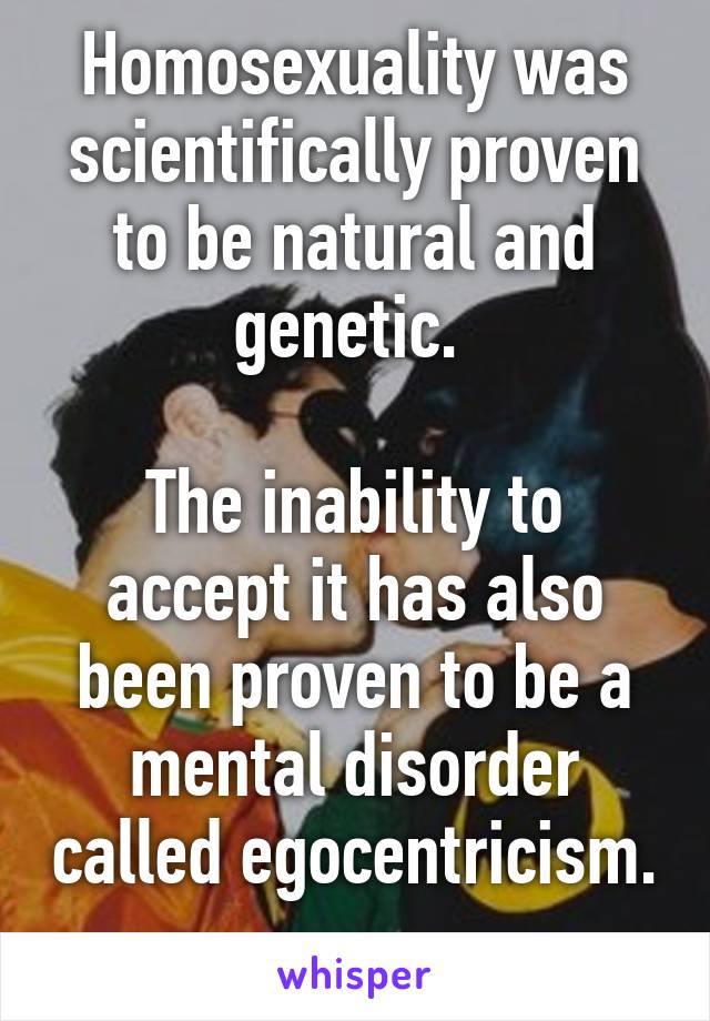 Homosexuality was scientifically proven to be natural and genetic. 

The inability to accept it has also been proven to be a mental disorder called egocentricism. 