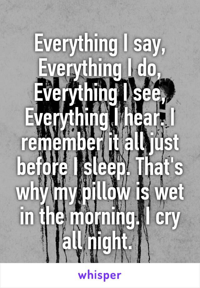 Everything I say, Everything I do, Everything I see, Everything I hear. I remember it all just before I sleep. That's why my pillow is wet in the morning. I cry all night. 