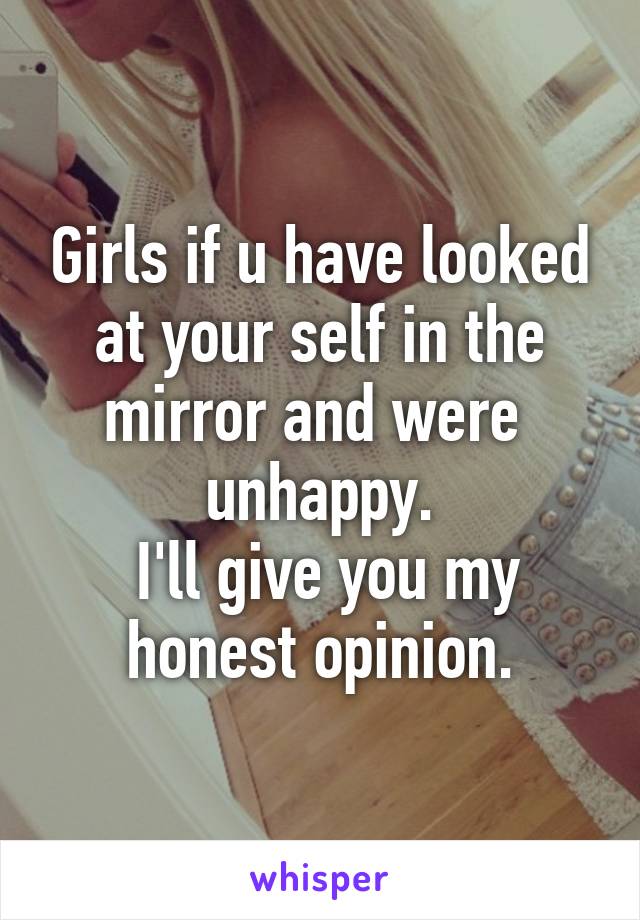 Girls if u have looked at your self in the mirror and were  unhappy.
 I'll give you my honest opinion.