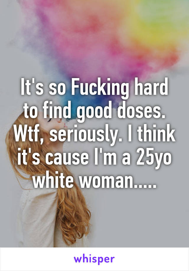 It's so Fucking hard to find good doses. Wtf, seriously. I think it's cause I'm a 25yo white woman.....