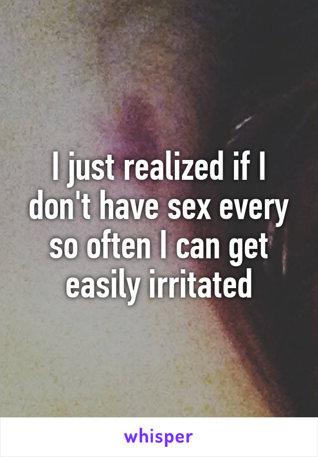 I just realized if I don't have sex every so often I can get easily irritated