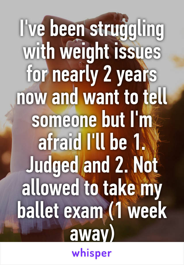 I've been struggling with weight issues for nearly 2 years now and want to tell someone but I'm afraid I'll be 1. Judged and 2. Not allowed to take my ballet exam (1 week away)