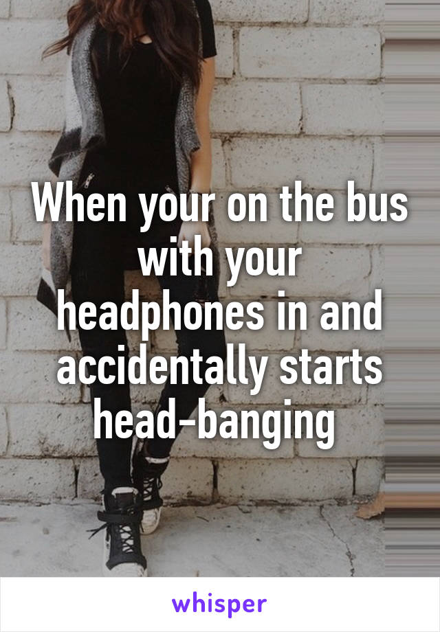 When your on the bus with your headphones in and accidentally starts head-banging 