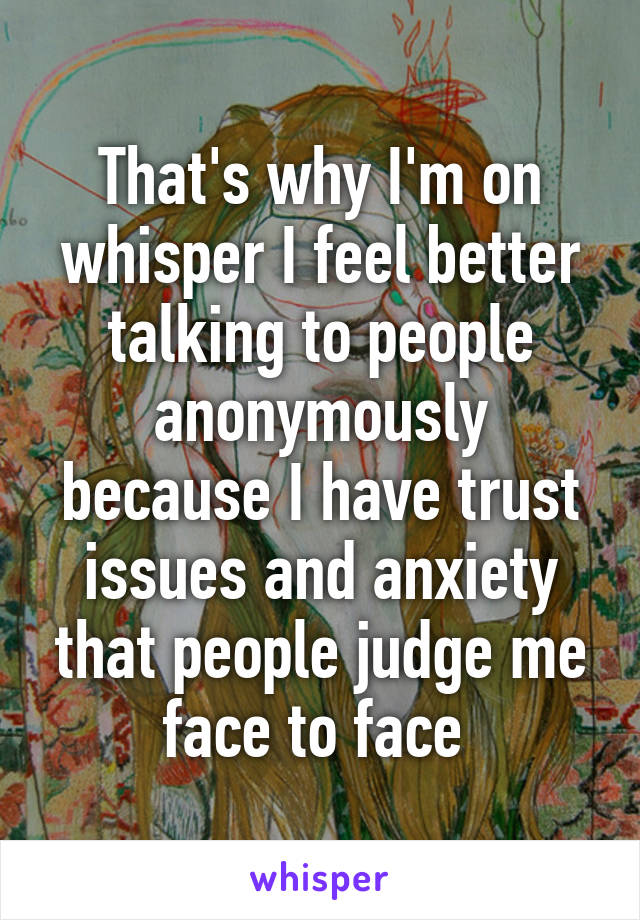 That's why I'm on whisper I feel better talking to people anonymously because I have trust issues and anxiety that people judge me face to face 