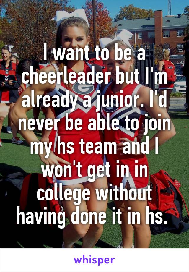 I want to be a cheerleader but I'm already a junior. I'd never be able to join my hs team and I won't get in in college without having done it in hs. 