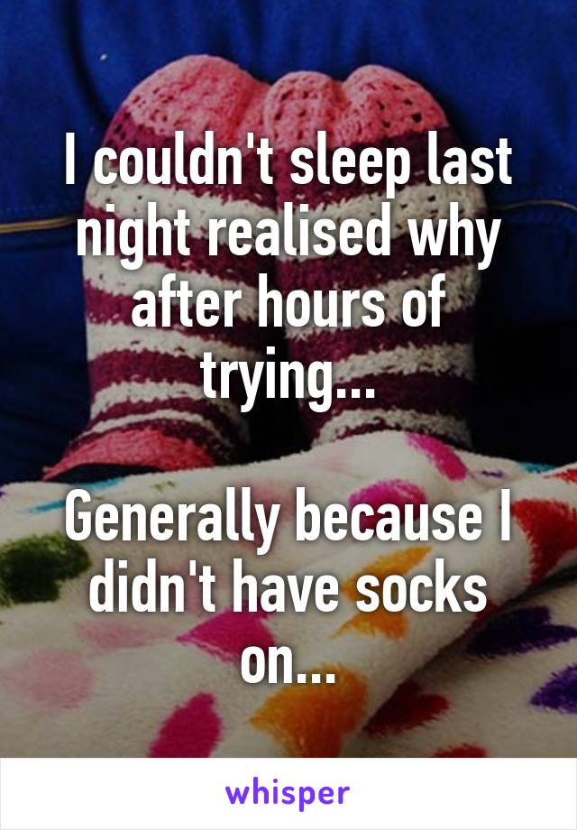 I couldn't sleep last night realised why after hours of trying...

Generally because I didn't have socks on...