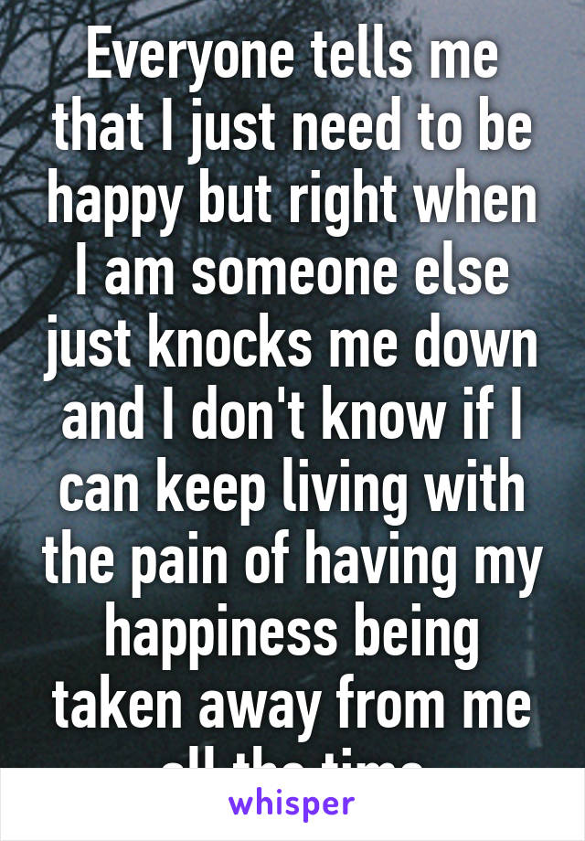 Everyone tells me that I just need to be happy but right when I am someone else just knocks me down and I don't know if I can keep living with the pain of having my happiness being taken away from me all the time