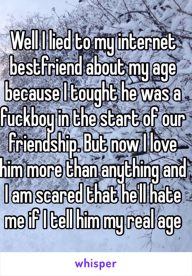 Well I lied to my internet bestfriend about my age because I tought he was a fuckboy in the start of our friendship. But now I love him more than anything and I am scared that he'll hate me if I tell him my real age