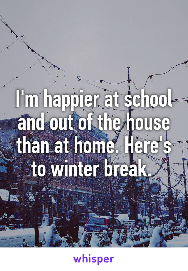 I'm happier at school and out of the house than at home. Here's to winter break. 