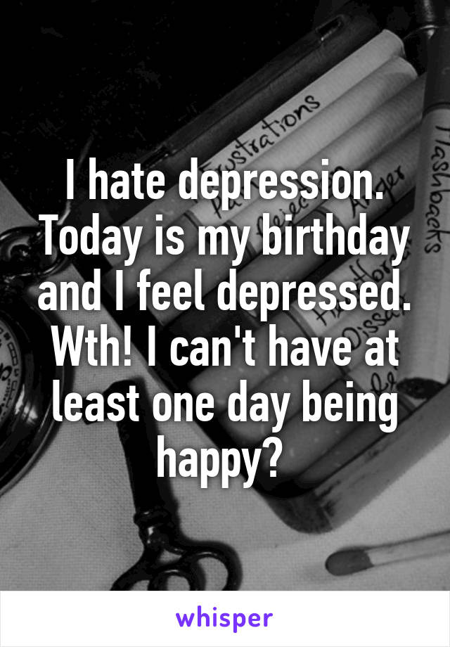 I hate depression. Today is my birthday and I feel depressed. Wth! I can't have at least one day being happy? 