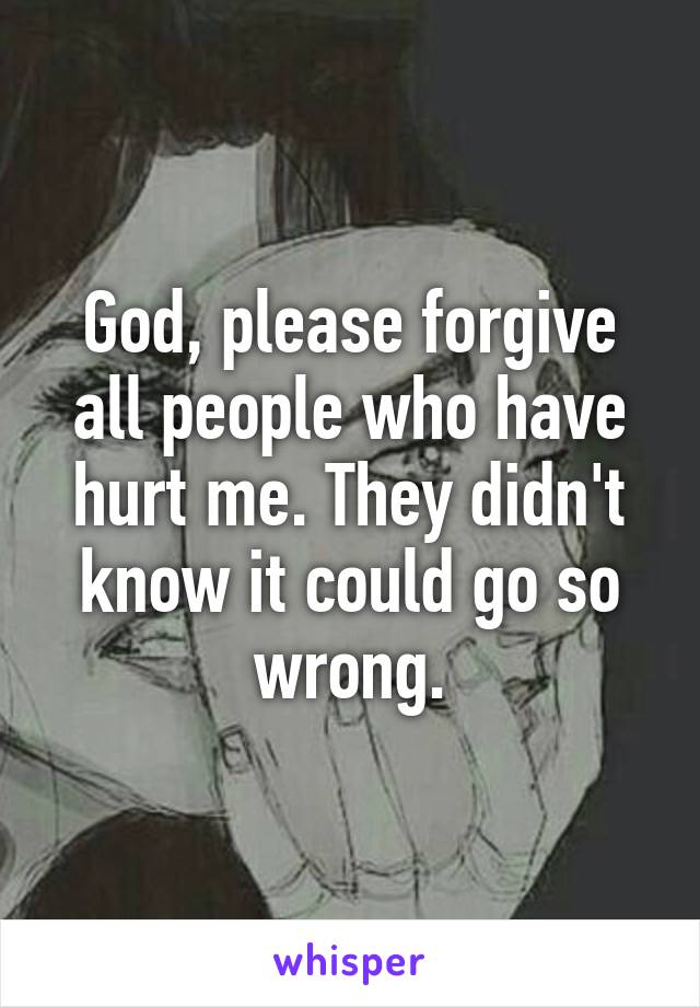 God, please forgive all people who have hurt me. They didn't know it could go so wrong.