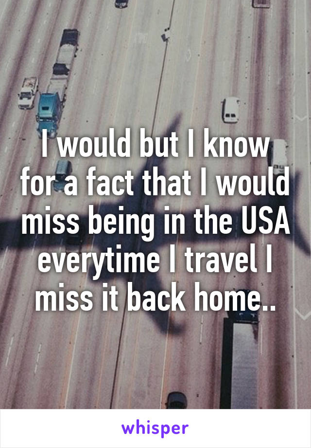 I would but I know for a fact that I would miss being in the USA everytime I travel I miss it back home..