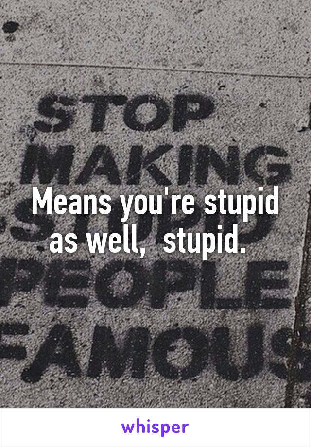 Means you're stupid as well,  stupid.  