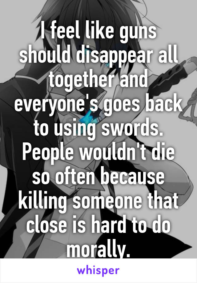 I feel like guns should disappear all together and everyone's goes back to using swords. People wouldn't die so often because killing someone that close is hard to do morally.