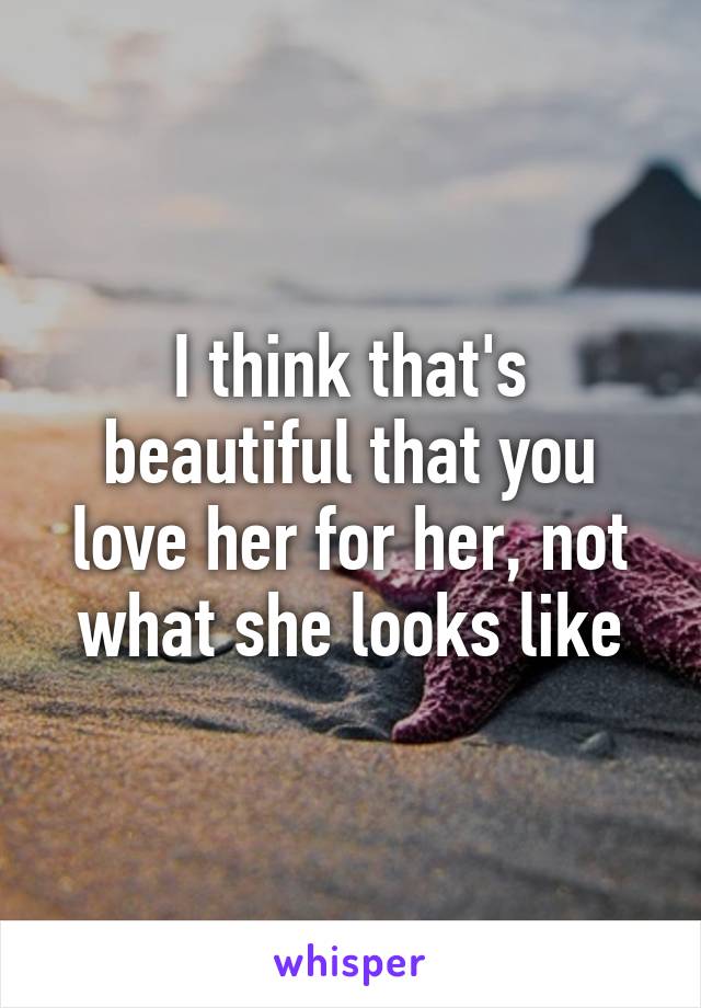 I think that's beautiful that you love her for her, not what she looks like