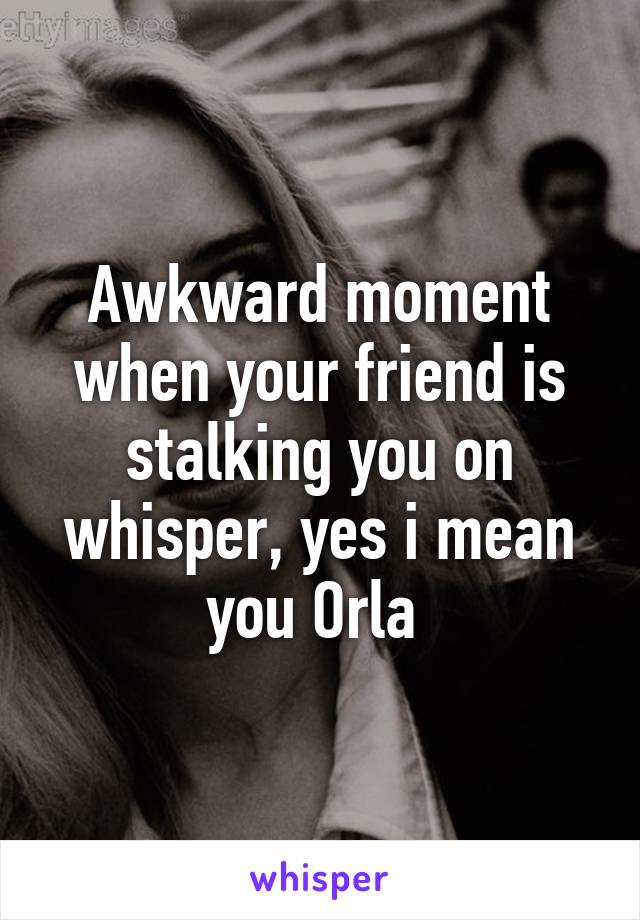 Awkward moment when your friend is stalking you on whisper, yes i mean you Orla 