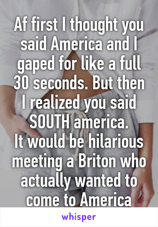 Af first I thought you said America and I gaped for like a full 30 seconds. But then I realized you said SOUTH america.
It would be hilarious meeting a Briton who actually wanted to come to America