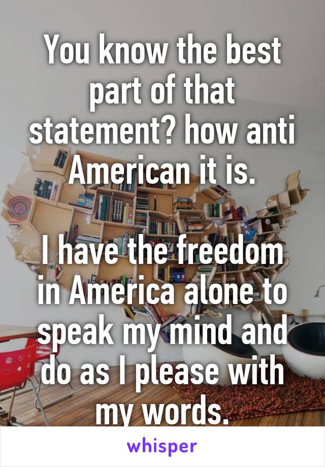You know the best part of that statement? how anti American it is.

I have the freedom in America alone to speak my mind and do as I please with my words.
