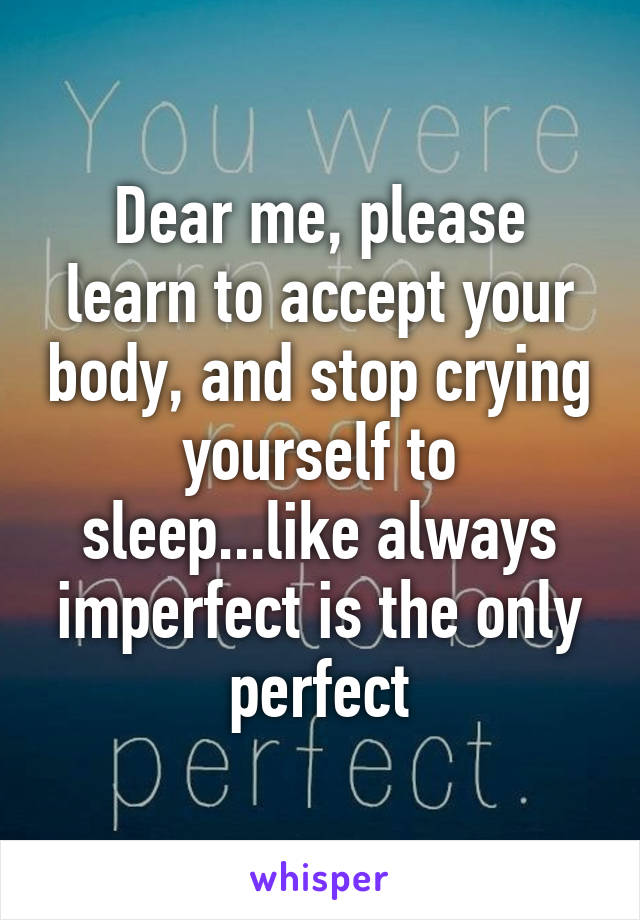 Dear me, please learn to accept your body, and stop crying yourself to sleep...like always imperfect is the only perfect