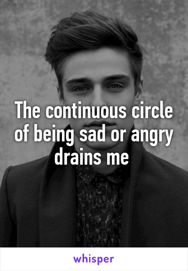 The continuous circle of being sad or angry drains me 