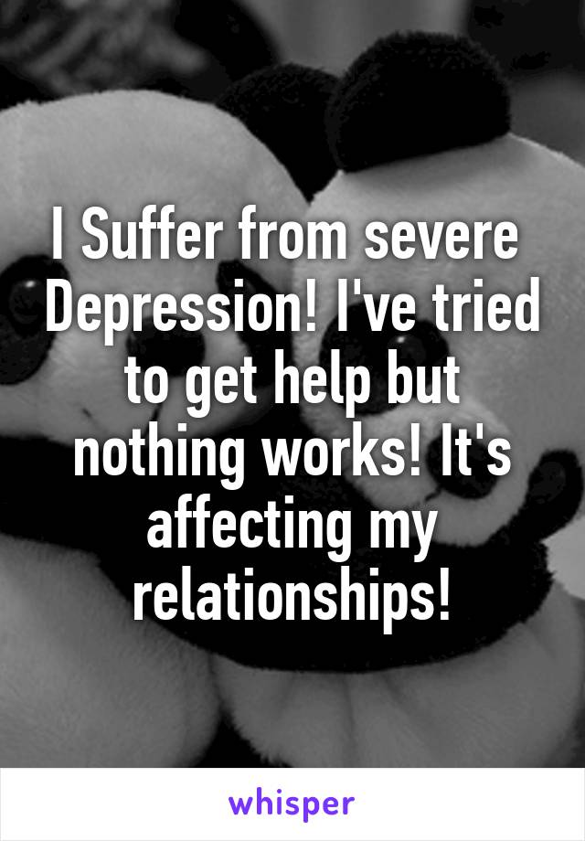 I Suffer from severe  Depression! I've tried to get help but nothing works! It's affecting my relationships!