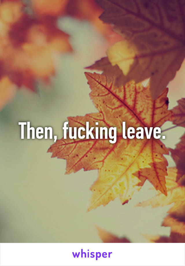 Then, fucking leave.