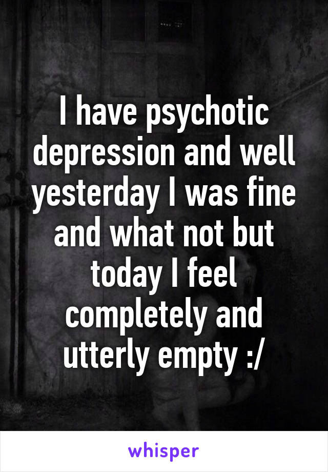 I have psychotic depression and well yesterday I was fine and what not but today I feel completely and utterly empty :/