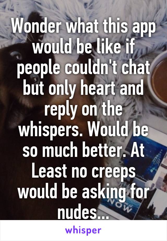 Wonder what this app would be like if people couldn't chat but only heart and reply on the whispers. Would be so much better. At Least no creeps would be asking for nudes...