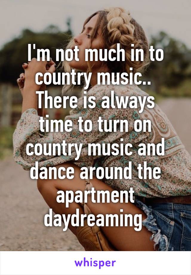 I'm not much in to country music.. 
There is always time to turn on country music and dance around the apartment daydreaming 