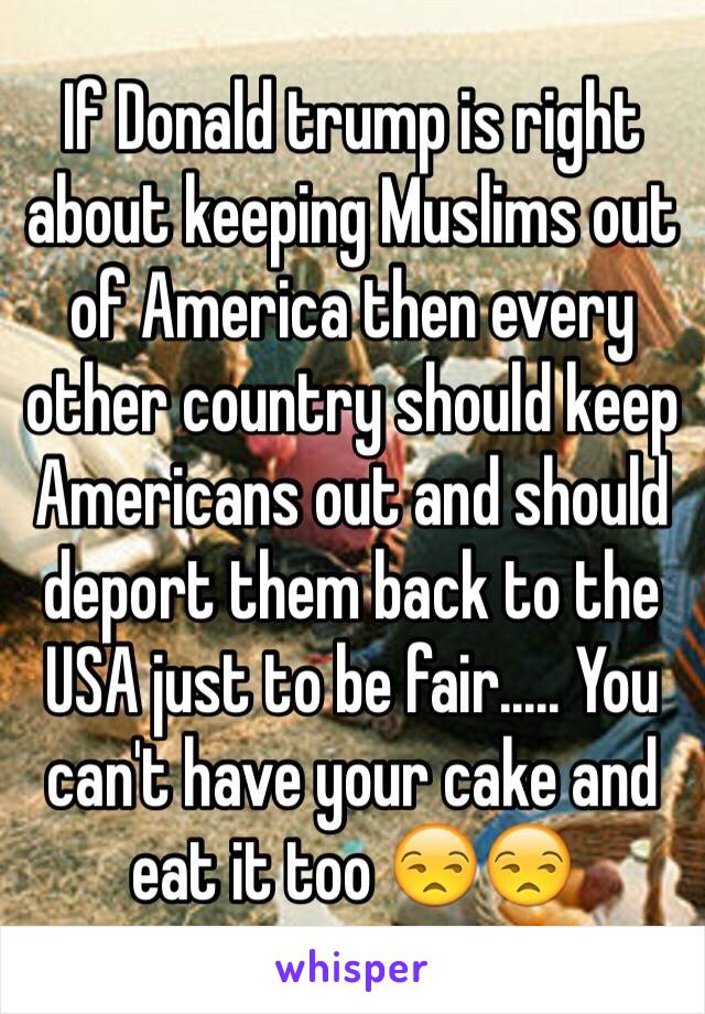 If Donald trump is right about keeping Muslims out of America then every other country should keep Americans out and should deport them back to the USA just to be fair..... You can't have your cake and eat it too 😒😒