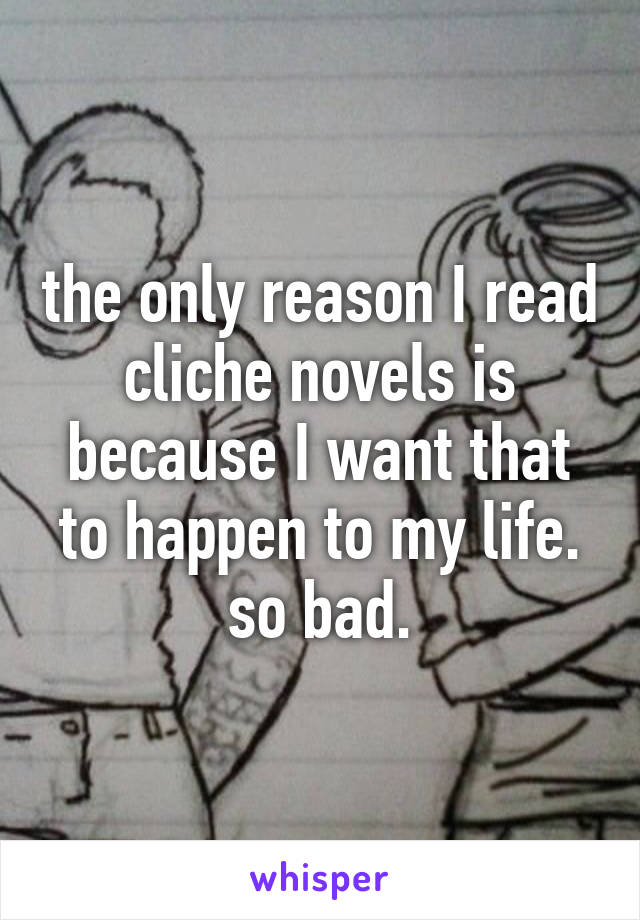 the only reason I read cliche novels is because I want that to happen to my life. so bad.