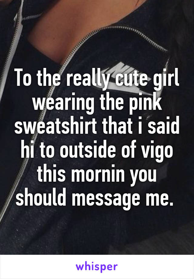 To the really cute girl wearing the pink sweatshirt that i said hi to outside of vigo this mornin you should message me. 