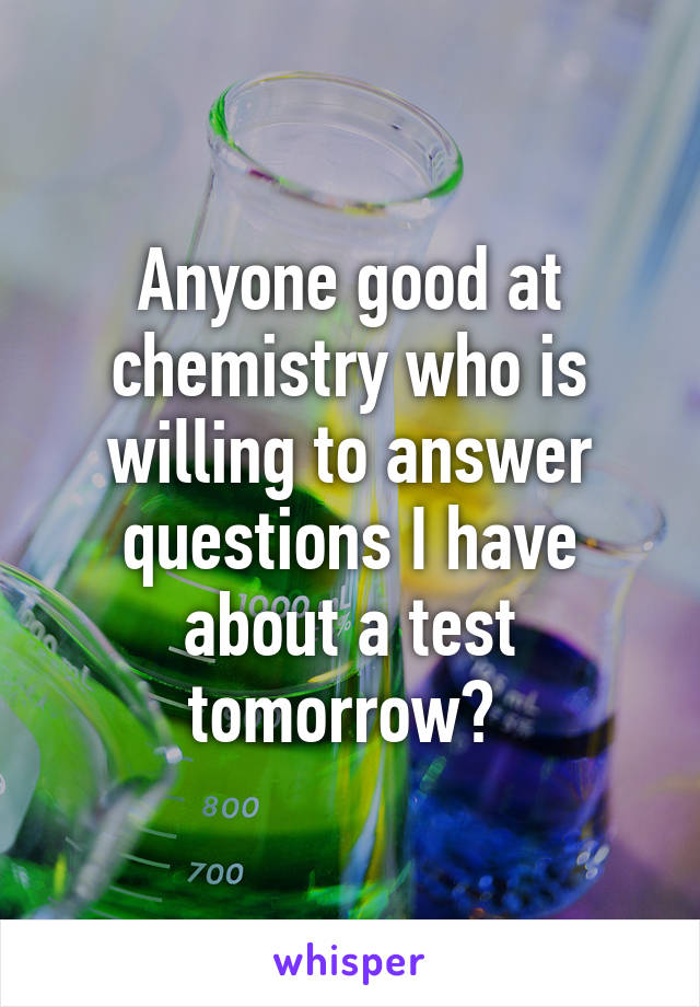 Anyone good at chemistry who is willing to answer questions I have about a test tomorrow? 