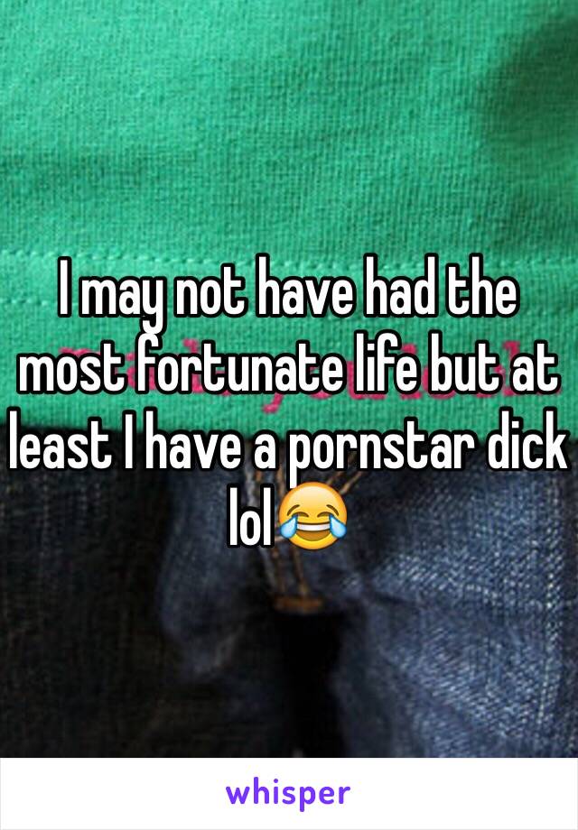 I may not have had the most fortunate life but at least I have a pornstar dick lol😂