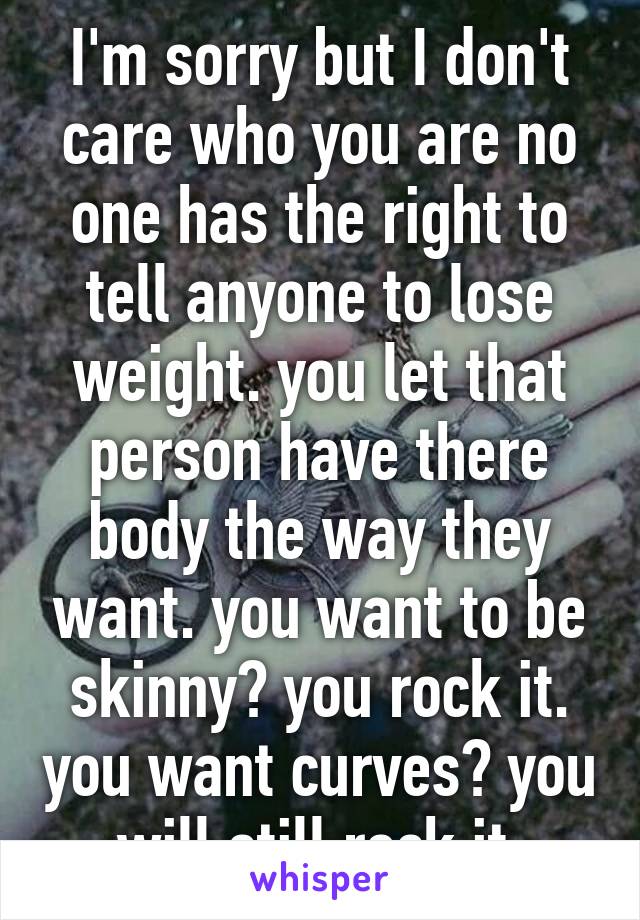 I'm sorry but I don't care who you are no one has the right to tell anyone to lose weight. you let that person have there body the way they want. you want to be skinny? you rock it. you want curves? you will still rock it.