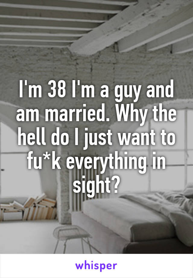 I'm 38 I'm a guy and am married. Why the hell do I just want to fu*k everything in sight?