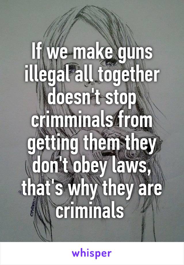 If we make guns illegal all together doesn't stop crimminals from getting them they don't obey laws, that's why they are criminals 