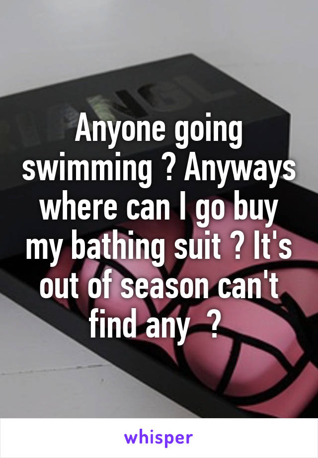 Anyone going swimming ? Anyways where can I go buy my bathing suit ? It's out of season can't find any  ? 