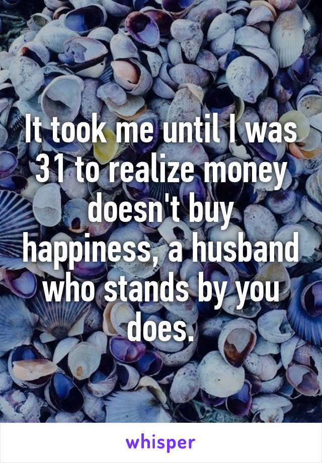 It took me until I was 31 to realize money doesn't buy happiness, a husband who stands by you does.