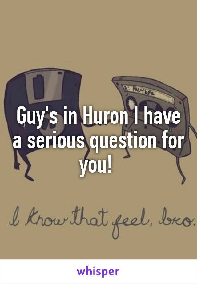 Guy's in Huron I have a serious question for you! 