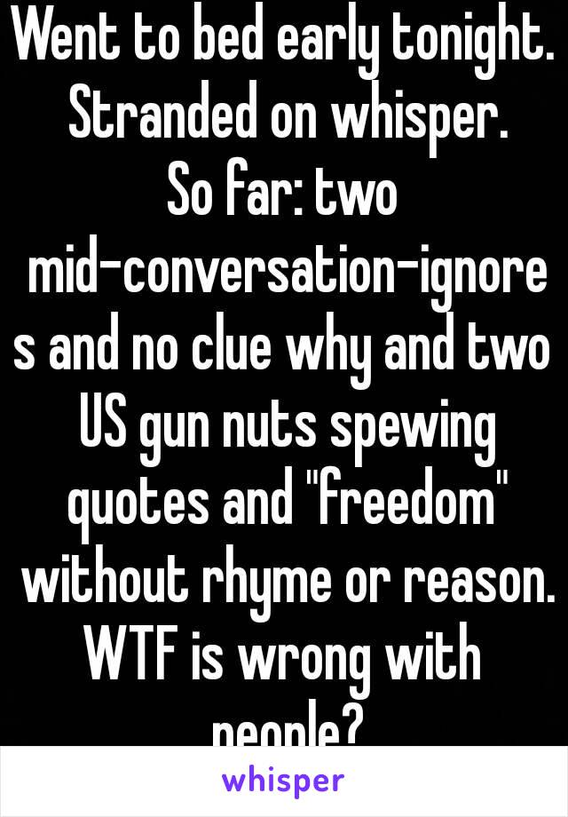 Went to bed early tonight. Stranded on whisper.
So far: two mid-conversation-ignores and no clue why and two US gun nuts spewing quotes and "freedom" without rhyme or reason.
WTF is wrong with people?