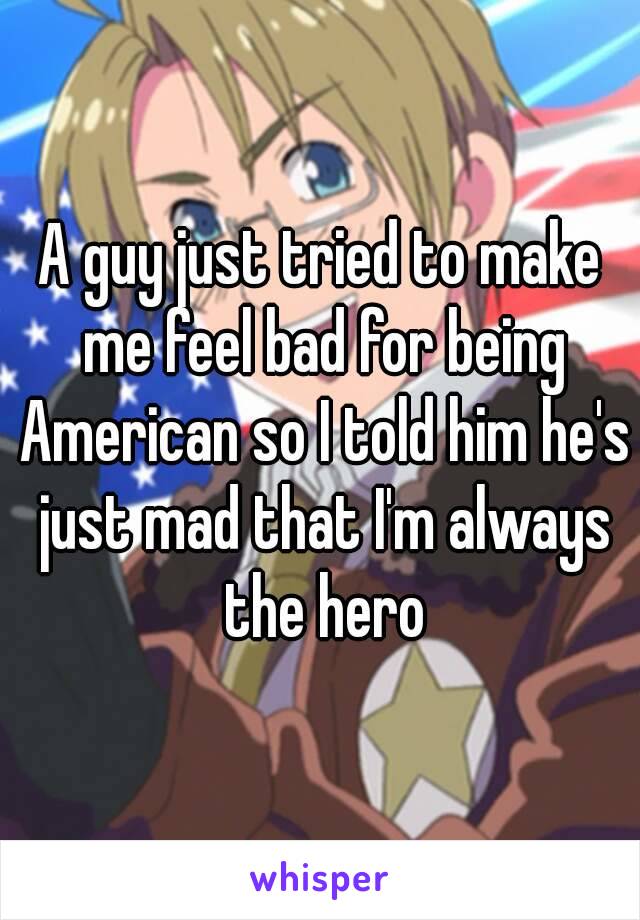 A guy just tried to make me feel bad for being American so I told him he's just mad that I'm always the hero