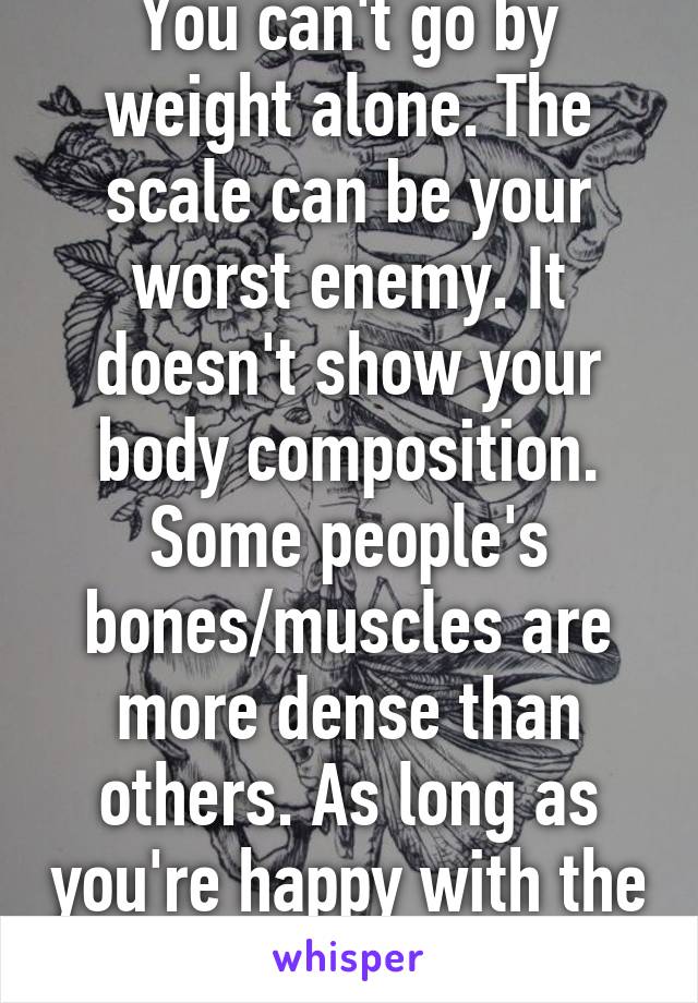 You can't go by weight alone. The scale can be your worst enemy. It doesn't show your body composition. Some people's bones/muscles are more dense than others. As long as you're happy with the mirror